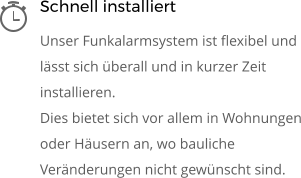 Schnell installiert Unser Funkalarmsystem ist flexibel und lässt sich überall und in kurzer Zeit installieren.  Dies bietet sich vor allem in Wohnungen oder Häusern an, wo bauliche Veränderungen nicht gewünscht sind.