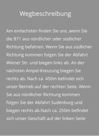 Wegbeschreibung Am einfachsten finden Sie uns ,wenn Sie die B71 aus nördlicher oder südlicher Richtung befahren. Wenn Sie aus südlicher Richtung kommen folgen Sie der Abfahrt Wiener Str. und biegen links ab. An der nächsten Ampel-Kreuzung biegen Sie rechts ab. Nach ca. 450m befindet sich unser Betrieb auf der rechten Seite. Wenn Sie aus nördlicher Richtung kommen folgen Sie der Abfahrt Sudenburg und biegen rechts ab.Nach ca. 250m befindet sich unser Geschäft auf der linken Seite