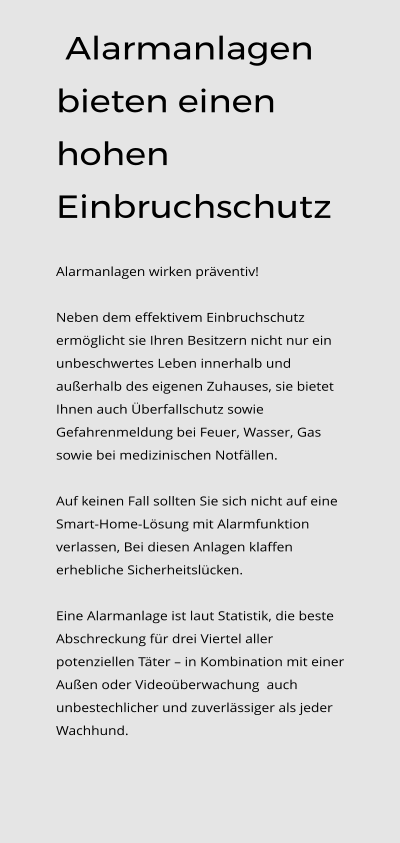 Alarmanlagen bieten einen hohen Einbruchschutz  Alarmanlagen wirken präventiv!   Neben dem effektivem Einbruchschutz ermöglicht sie Ihren Besitzern nicht nur ein unbeschwertes Leben innerhalb und außerhalb des eigenen Zuhauses, sie bietet Ihnen auch Überfallschutz sowie Gefahrenmeldung bei Feuer, Wasser, Gas sowie bei medizinischen Notfällen.    Auf keinen Fall sollten Sie sich nicht auf eine Smart-Home-Lösung mit Alarmfunktion verlassen, Bei diesen Anlagen klaffen erhebliche Sicherheitslücken.  Eine Alarmanlage ist laut Statistik, die beste Abschreckung für drei Viertel aller potenziellen Täter – in Kombination mit einer Außen oder Videoüberwachung  auch unbestechlicher und zuverlässiger als jeder Wachhund.