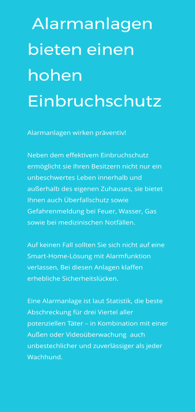 Alarmanlagen bieten einen hohen Einbruchschutz  Alarmanlagen wirken präventiv!   Neben dem effektivem Einbruchschutz ermöglicht sie Ihren Besitzern nicht nur ein unbeschwertes Leben innerhalb und außerhalb des eigenen Zuhauses, sie bietet Ihnen auch Überfallschutz sowie Gefahrenmeldung bei Feuer, Wasser, Gas sowie bei medizinischen Notfällen.    Auf keinen Fall sollten Sie sich nicht auf eine Smart-Home-Lösung mit Alarmfunktion verlassen, Bei diesen Anlagen klaffen erhebliche Sicherheitslücken.  Eine Alarmanlage ist laut Statistik, die beste Abschreckung für drei Viertel aller potenziellen Täter – in Kombination mit einer Außen oder Videoüberwachung  auch unbestechlicher und zuverlässiger als jeder Wachhund.