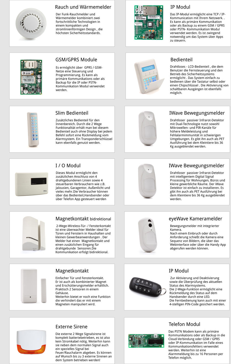 . Rauch und Wärmemelder Der Funk-Rauchmelder und Wärmemelder kombiniert zwei fortschrittliche Technologien in einem kompakten und stromlinienförmigen Design , die höchsten Sicherheitsstandards. Das IP-Modul ermöglicht eine TCP / IP- Kommunication mit Ihrem Netzwerk. . Es kann als primäre Kommunikation oder als Backup zu einem GSM / GPRS oder PSTN- Kommunikation Modul verwendet werden. Es ist zwingend notwendig um das System über Apps zu steuern. IP Modul Es ermöglicht über  GPRS / GSM-Netze eine Steuerung und Programmierung. Es kann als primäre Kommunikations oder als Backup für die IP oder PSTN- Kommunikation Modul verwendet werden. GSM/GPRS Module Drahtloser  passiver Infrarot-Detektor mit Dual-Technologie nutzt sowohl Mikrowellen- und PIR-Kanäle für höhere Meldeleistung und Fehlalarmimmunität in schwierigen  Umgebungen. Es gibt ihn auch als PET Ausführung bei dem Kleintiere bis 36 Kg ausgeblendet werden. IWave Bewegungsmelder Drahtloser  passiver Infrarot-Detektor mit intelligentem Digital Signal Processing für Wohnungen, Büros und kleine gewerbliche Räume. Der iWave  Detektor ist einfach zu installieren. Es gibt ihn auch als PET Ausführung bei dem Kleintiere bis 36 Kg ausgeblendet werden. IWave Bewegungsmelder Bewegungsmelder mit integrierter Kamera. Nach einem Einbruch oder durch Anforderung schießt die Kamera eine Sequenz von Bildern, die über das Webinterface oder über die Handy App   abgerufen werden können. eyeWave Kameramelder  Zur Aktivierung und Deaktivierung sowie die Überprüfung des aktuellen Status des Alarmsystems.  Die 2-Wege-Funktion ermöglicht eine Rückmeldung des Status auf dem Handsender durch eine LED. Die Fernbedienung kann auch mit einer 4-stelligen PIN-Code gesichert werden. IP Modul Das PSTN Modem kann als primäre Kommunikations oder als Backup in die Cloud-Verbindung oder GSM / GPRS oder IP-Kommunikation im Falle eines Kommunikationsfehlers verwendet werden. Weiterhin ist eine Alarmmeldung bis zu 16 Personen per Telefon möglich. I / O Modul Telefon Modul Slim Bedienteil Dieses Modul ermöglicht den zusätzlichen Anschluss von 4 drahtgebundenen Linien sowie 4 steuerbaren Verbrauchern wie z.B. Jalousien, Garagentor, Außenlicht und vieles mehr.Die Verbraucher können über das Bedienteil,Handsender oder über Telefon App gesteuert werden  Drahtloses - LCD-Bedienteil , die dem Benutzer die Fernsteuerung und den Betrieb des Sicherheitssystems  ™ ermöglicht . Das System einfach zu bedienen über die Tastatur selbst oder einen Chipschlüssel . Die Aktivierung von schaltbaren Ausgängen ist ebenfalls möglich. Zusätzliches Bedienteil für den Innenbereich. Durch die 2 Wege Funktionalität erhält man bei diesem Bedienteil auch ohne Display bei jedem Befehl sofort eine Rückmeldung vom Alarmsystem. Ein Transponderschlüssel kann ebenfalls genutzt werden.  Bedienteil  2-Wege-Wireless-Tür- / Fensterkontakt  ist eine überwachter Melder ideal für Türen und Fenstern in Haushalten und kleinen Gewerbeanwendungen . Der Melder hat einen  Magnetkontakt und einen zusätzlichen Eingang für drahtgebunde  Sensoren.Die Kommunikation erfolgt bidirektional. Magnetkontakt bidrektional  Einfacher Tür und Fensterkontakt. Er ist auch als kombinierter Magnet und Erschütterungsmelder erhältlich. Praktisch 2 Sensoren in einem Gehäuse.  Weiterhin bietet er noch eine Funktion die verhindert das er mit einem Magneten manipuliert wird.  Magnetkontakt   Die externe 2 Wege Signalsirene ist komplett batteriebetrieben, es ist also kein Stromkabel nötig. Weiterhin kann sie neben dem normalen Signal auch ein spezielles Signal bei Feuer/Rauchalarm abgeben. Es können auf Wunsch bis zu 3 externe Sirenen an  dem System betrieben werden!  Externe Sirene